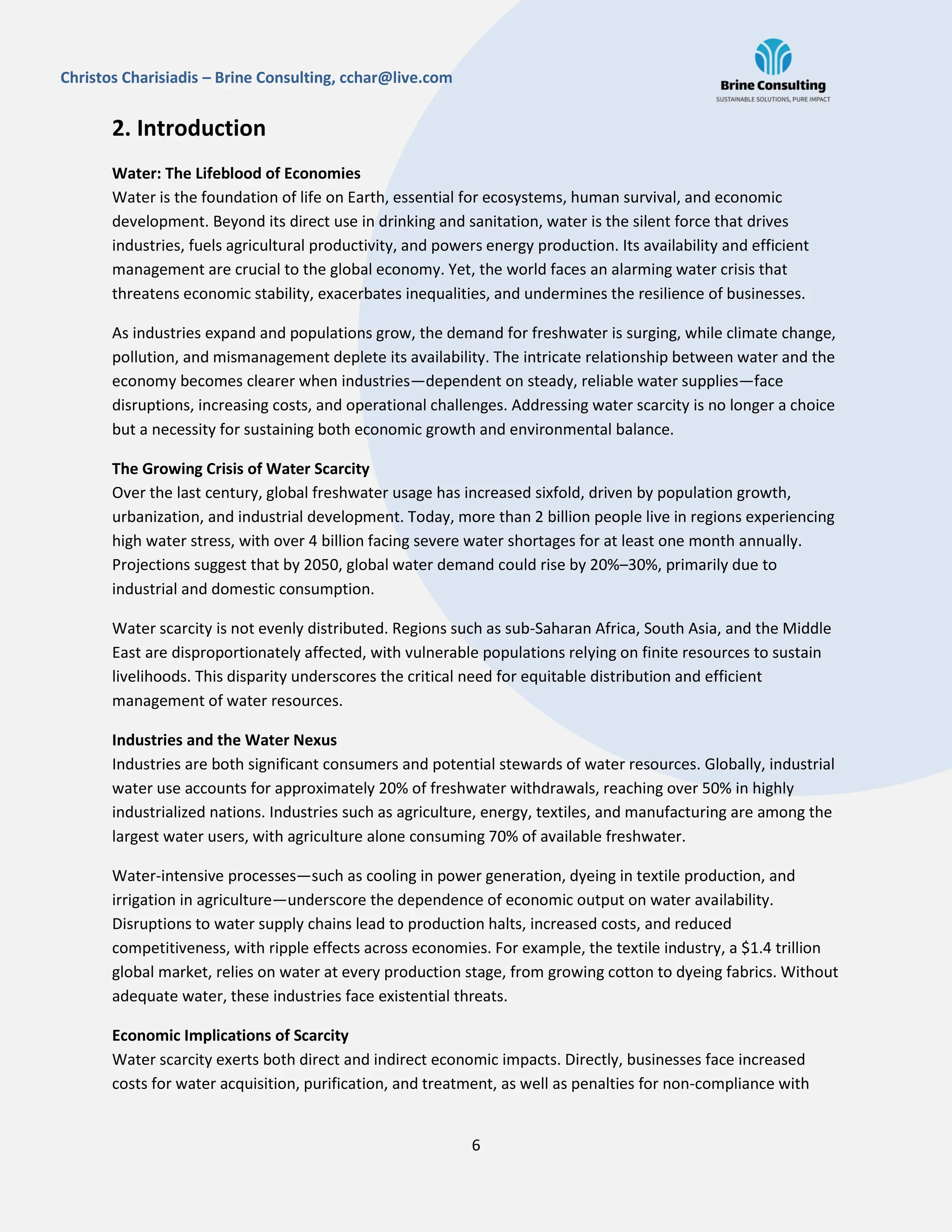 6
Christos Charisiadis – Brine Consulting, cchar@live.com
2. Introduction
Water: The Lifeblood of Economies
Water is the foundation of life on Earth, essential for ecosystems, human survival, and economic
development. Beyond its direct use in drinking and sanitation, water is the silent force that drives
industries, fuels agricultural productivity, and powers energy production. Its availability and efficient
management are crucial to the global economy. Yet, the world faces an alarming water crisis that
threatens economic stability, exacerbates inequalities, and undermines the resilience of businesses.
As industries expand and populations grow, the demand for freshwater is surging, while climate change,
pollution, and mismanagement deplete its availability. The intricate relationship between water and the
economy becomes clearer when industries—dependent on steady, reliable water supplies—face
disruptions, increasing costs, and operational challenges. Addressing water scarcity is no longer a choice
but a necessity for sustaining both economic growth and environmental balance.
The Growing Crisis of Water Scarcity
Over the last century, global freshwater usage has increased sixfold, driven by population growth,
urbanization, and industrial development. Today, more than 2 billion people live in regions experiencing
high water stress, with over 4 billion facing severe water shortages for at least one month annually.
Projections suggest that by 2050, global water demand could rise by 20%–30%, primarily due to
industrial and domestic consumption.
Water scarcity is not evenly distributed. Regions such as sub-Saharan Africa, South Asia, and the Middle
East are disproportionately affected, with vulnerable populations relying on finite resources to sustain
livelihoods. This disparity underscores the critical need for equitable distribution and efficient
management of water resources.
Industries and the Water Nexus
Industries are both significant consumers and potential stewards of water resources. Globally, industrial
water use accounts for approximately 20% of freshwater withdrawals, reaching over 50% in highly
industrialized nations. Industries such as agriculture, energy, textiles, and manufacturing are among the
largest water users, with agriculture alone consuming 70% of available freshwater.
Water-intensive processes—such as cooling in power generation, dyeing in textile production, and
irrigation in agriculture—underscore the dependence of economic output on water availability.
Disruptions to water supply chains lead to production halts, increased costs, and reduced
competitiveness, with ripple effects across economies. For example, the textile industry, a $1.4 trillion
global market, relies on water at every production stage, from growing cotton to dyeing fabrics. Without
adequate water, these industries face existential threats.
Economic Implications of Scarcity
Water scarcity exerts both direct and indirect economic impacts. Directly, businesses face increased
costs for water acquisition, purification, and treatment, as well as penalties for non-compliance with
 