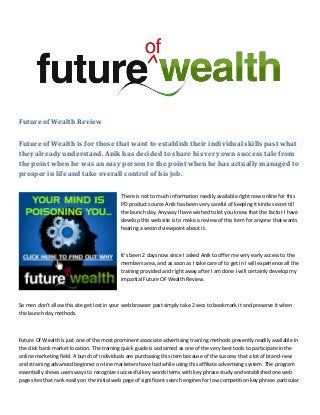 Future of Wealth Review
Future of Wealth is for those that want to establish their individual skills past what
they already understand. Anik has decided to share his very own success tale from
the point when he was an easy person to the point when he has actually managed to
prosper in life and take overall control of his job.
There is not to much information readily available right now online for this
PD product source Anik has been very careful of keeping it kinda secret till
the launch day. Anyway I have wished to let you know that the factor I have
develop this web site is to make a review of this item for anyone that wants
hearing a second viewpoint about it.
It’s been 2 days now since I asked Anik to offer me very early access to the
members area, and as soon as I take care of to get in I will experience all the
training provided and right away after I am done I will certainly develop my
impartial Future OF Wealth Review.
So men don't allow this site get lost in your web browser past simply take 2 secs to bookmark it and preserve it when
the launch day methods.
Future Of Wealth is just one of the most prominent associate advertising training methods presently readily available in
the click bank market location. The training quick guide is acclaimed as one of the very best tools to participate in the
online marketing field. A bunch of individuals are purchasing this item because of the success that a lot of brand-new
and straining advanced beginner on-line marketers have had while using this affiliate advertising system. The program
essentially shows users ways to recognize successful key words items with key phrase study and established one web
page sites that rank easily on the initial web page of significant search engines for low competition key phrase particular
 