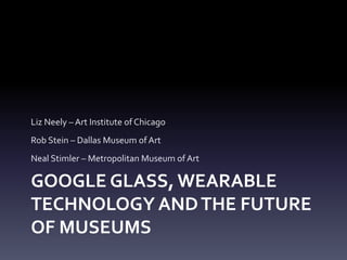 GOOGLE GLASS, WEARABLE
TECHNOLOGY ANDTHE FUTURE
OF MUSEUMS
Liz Neely – Art Institute of Chicago
Rob Stein – Dallas Museum of Art
Neal Stimler – Metropolitan Museum of Art
 