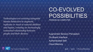 Technologies are evolving alongside
human behaviors to augment,
replicate or react to natural abilities
and inputs, creating an increasingly
connected relationship between
people and their devices.

CO-EVOLVED
POSSIBILITIES
PERSON AS COMPUTER

Augmented Sensory Perception
On-Board Interface
Authenticated Self
Cloud Memory

LABS

The Future Of Wearable Tech

@psfk

/ @intel

/ #FutureofWearables

 
