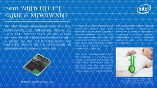 >em ?dj[b I[[i J^[
<kjkh[ e M[WhWXb[i
The Intel® Edison development board is a tiny,
kbjhW#fem[h#[Ƙ _Y_[dj Z[l[befc[dj fbWjehc j^[
i_p[ e Wd I:* YWhZ j^Wj YWd X[ Z[i_]d[Z je meha
m_j^ ceij Wdo Z[l_Y[Żdej `kij Yecfkj[hi" f^ed[i"
eh jWXb[ji" Xkj Wbie Y^W_hi" YeƘ [[cWa[hi" WdZ
[l[d YeƘ [[ Ykfi$ J^[ feii_X_b_j_[i Wh[ [dZb[ii eh
[djh[fh[d[khi WdZ _dl[djehi e Wbb a_dZi$

J^[ ?dj[b ;Z_ied XeWhZ [Wjkh[i W bem#

J^[ fheZkYj#h[WZo" ][d[hWb

fem[h ((dc

Yecfkj[ fbWjehc _i m[bb#ik_j[Z je

*&&C>p ?dj[bƒ

GkWha

fkhfei[

fheY[iieh m_j^ jme Yeh[i" _dj[]hWj[Z

[dWXb[

Wi-Fi and Bluetooth*" WdZ ckY^ ceh[$

Z[l[befc[dj Xo W hWd][ e _dl[djehi"

J^[ kd_gk[ YecX_dWj_ed e icWbb i_p["

[djh[fh[d[khi

fem[h" WdZ h_Y^ YWfWX_b_j_[i cWa[i j^[

fheZkYj Z[i_]d[hi

?dj[b ;Z_ied

j^_i ikcc[h$

bem[h_d] j^[

XeWhZ W ]Wc[ Y^Wd][h"
XWhh_[hi je

hWf_Z _ddelWj_ed WdZ fheZkYj
WdZ
m^[d

Yedikc[h
WlW_bWXb[

[djho eh

j^ekiWdZi e l_i_edWh_[i$
?dj[b ;Z_ied

XeWhZ#fem[h[Z Z[l_Y[i

YWd Yeef[hWj[ _d ^_]^bo Ykijec_p[Z
WdZ ief^_ij_YWj[Z mWoi$ J^[i[ Z[l_Y[i
ZedŽj ^Wl[ je X[ ^WhZm_h[Z ed[#jh_Ya
fed_[i1 j^[o YWd ^eki[ ckbj_fb[ Wffi
j^Wj YWd X[ ZemdbeWZ[Z WdZ _dijWbb[Z
`kij b_a[ m[ Ze m_j^ f^ed[i WdZ jWXb[ji$

MMM$_dj[b$Yec%[Z_ied

The Mimo Baby onsie by H[ij :[l_Y[i
ki[i j^[ ?dj[b ;Z_ied fheY[iieh je ced_jeh
oekh XWX_[i ^[Whj hWj[ WdZ j[cf[hWjkh[$

 