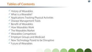 Tables of Contents
History of Wearables
What is a Wearable?
Applications Tracking Physical Activities
Disease Management Tools
Benefit of Wearables
How Wearables Work
The Wearables Market
Wearables Competitors
Employer Groups and Medicaid
New Technology Posed to be Disruptive
Future of Wearables
 
