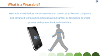 What is a Wearable?
Wearable smart devices are accessories that consist of embedded computers
and advanced technologies, often displaying content or connecting to smart
phones to display or track collected data.
 