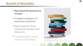 Benefit of Wearables
May expand life expectancy by
10 years
Increased employees’ and
businesses’ productivity
Eases living with chronic
diseases like diabetes, heart
disease etc.
Increases productivity and
efficiency in the hospital
 