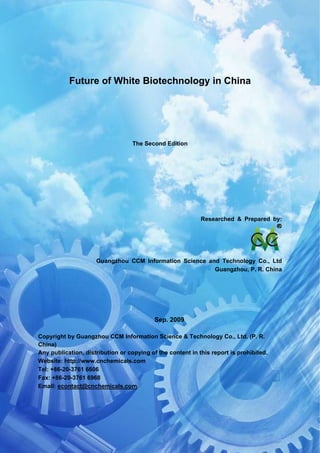 CCM Data & Primary Intelligence



            Future of White Biotechnology in China




                                      The Second Edition




                                                            Researched & Prepared by:




                      Guangzhou CCM Information Science and Technology Co., Ltd
                                                          Guangzhou, P. R. China




                                             Sep. 2009

Copyright by Guangzhou CCM Information Science & Technology Co., Ltd. (P. R.
China)
Any publication, distribution or copying of the content in this report is prohibited.
Website: http://www.cnchemicals.com
Tel: +86-20-3761 6606
Fax: +86-20-3761 6968
Email: econtact@cnchemicals.com




Website: http://www.cnchemicals.com                        Email: econtact@cnchemicals.com
Tel: +86-20-3761 6606                                       Fax: +86-20-3761 6968
 