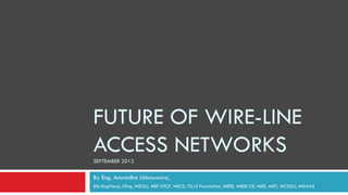 FUTURE OF WIRE-LINE
ACCESS NETWORKS
SEPTEMBER 2012

By Eng. Anuradha Udunuwara,
BSc.Eng(Hons), CEng, MIE(SL), MEF-CECP, MBCS, ITILv3 Foundation, MIEEE, MIEEE-CS, MIEE, MIET, MCS(SL), MSLAAS
 