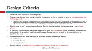 Design Criteria
4


       Start with some forecasted marketing data.
       The networks that we build today should be future proof as far as possible in terms of service demand and
        technology used.
           Example: for a residential triple play access network, it is better to have some figure on the number of customers per area, type of
            services required by those customers, the bandwidths consumed for each service and the bandwidth per house hold. Based on this
            information, we can find out the immediate bandwidth requirement per customer and the future demand.
       Fiber is able to carry large amounts of data. Optical fiber networks in that sense are very much future
        proof.
       It is always a good idea to design the networks for your real requirement rather than going behind various
        technologies. A technology used in United States or Europe may not be able to directly deployed in
        countries like ours.
       Main decision factors when deciding on an access network technology/media;
           cost per user
           bandwidth demand
           demographic criteria.
       Current trend is to deliver more bandwidth per user in a secure way at lower cost.
                                                    (c) Anuradha Udunuwara
 