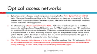 Optical access networks
6


       Optical access networks could be active or passive. An example of an Active Optical Network (AON) is
        Metro Ethernet or Carrier Ethernet. Here, active Ethernet switches are deployed in the network to deliver
        services, mainly to business customers. The networks mostly take the form of rings assuring high availability
        required by business critical applications.
       The other category is Passive Optical Networks (PON). PON works by delivering an end to end fiber
        access to the building or home. Though PON can be used for FTTC/N applications, most PON applications
        are based on FTTH/B architecture. Unlike AON, PON can not have any protection in the last mile, because
        of its passive nature. PON works by dividing an optical signal into multiple fibers using a passive optical
        splitter. After the splitter, the network is liner and does not provide any direct protection. This type of a
        solution is mainly suitable for a residential rather than business.
       TDM PON is the current choice because of its low cost. Out of the available TDM PON technologies, GPON
        has much better multi service capabilities and carrier grade management capabilities and therefore the
        winning technology. It is also future proof, because of its high bandwidth support.


                                                     (c) Anuradha Udunuwara
 