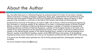 About the Author
8


    Eng. Anuradha Udunuwara is a Chartered Engineer by profession based in Sri Lanka. He has nearly a decade
    industry experience in strategy, architecture, engineering, design, plan, implementation and maintenance of CSP
    Networks using both packet-switched (PS) and Circuit-Switched (CS) technologies, along with legacy to NGN
    migration. Eng. Anuradha is a well-known in the field of CSP industry, both locally and internationally.
    Graduated from University of Peradeniya, Sri Lanka in 2001 with an honors in Electrical & Electronic Engineering,
    Eng. Anuradha is a corporate member of the Institution of Engineers Sri Lanka, a professional member of British
    Computer Society, a member of Institution of Electrical & Electronic Engineers, a member of Institution of
    Engineering & Technology (formerly Institution of Electrical Engineers), a member of the Computer Society of Sri
    Lanka, a life member of Sri Lanka Association for the Advancement of Science, senior member of the Carrier
    Ethernet Forum, member of the Internet Society, member of the Internet Strategy Forum, member of the Internet
    Strategy Forum Network, member of the Ethernet Academy, member of the NGN/IMS forum and member of the
    Peradeniya Engineering Faculty Alumni Association. He is also an ITIL foundation certified and the only MEF-CECP in
    the country.
    In his spare time Anuradha enjoys spending time with his family, playing badminton, photography, reading and
    travelling.
    He can be reached at udunuwara@ieee.org

                                                      (c) Anuradha Udunuwara
 