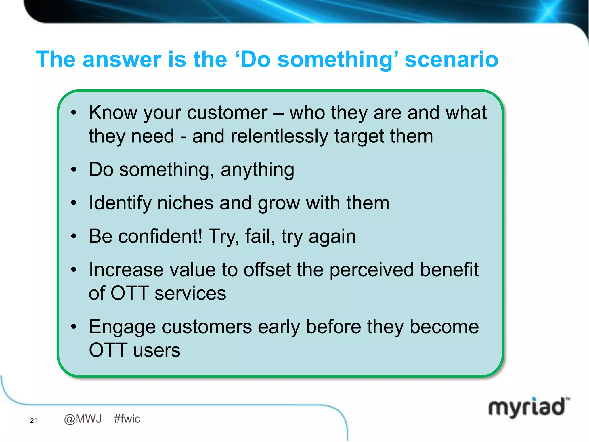 The answer is the ‘Do something’ scenario

     • Know your customer – who they are and what
       they need - and relentlessly target them
     • Do something, anything
     • Identify niches and grow with them
     • Be confident! Try, fail, try again
     • Increase value to offset the perceived benefit
       of OTT services
     • Engage customers early before they become
       OTT users


21   @MWJ   #fwic
 