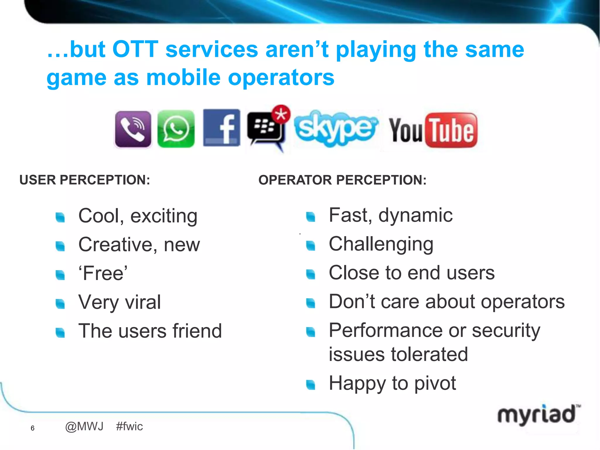 …but OTT services aren’t playing the same
     game as mobile operators



USER PERCEPTION:          OPERATOR PERCEPTION:

       Cool, exciting             Fast, dynamic
       Creative, new              Challenging
       „Free‟                     Close to end users
       Very viral                 Don‟t care about operators
       The users friend           Performance or security
                                  issues tolerated
                                  Happy to pivot

 6    @MWJ   #fwic
 