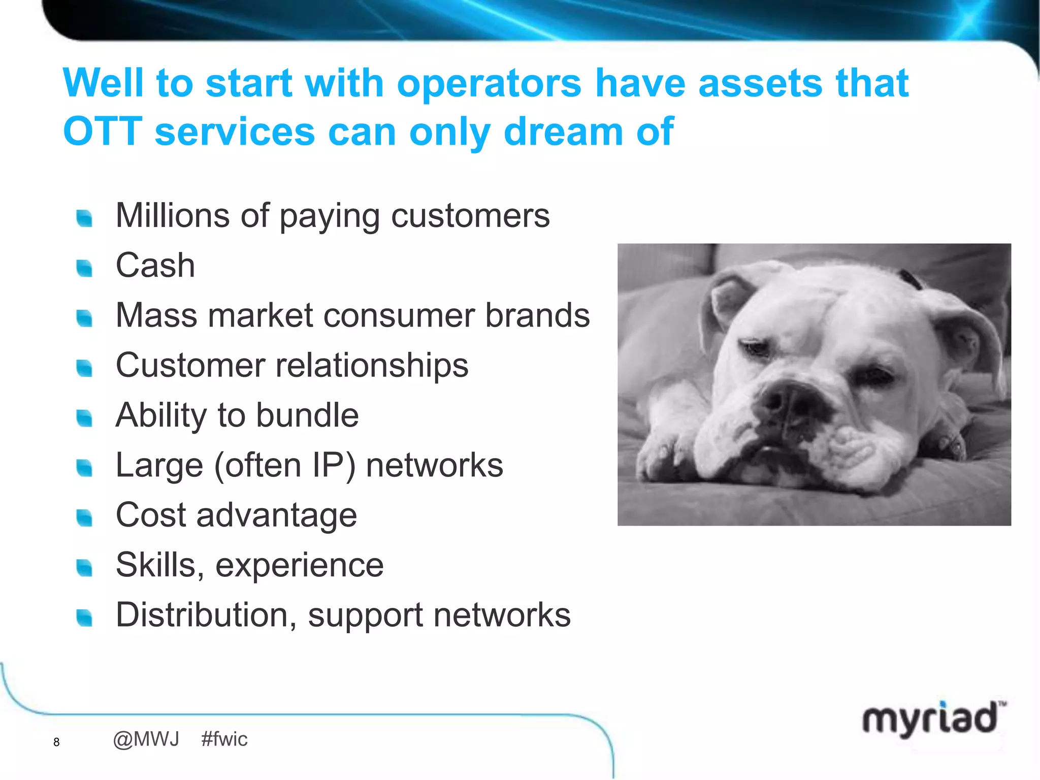 Well to start with operators have assets that
    OTT services can only dream of

      Millions of paying customers
      Cash
      Mass market consumer brands
      Customer relationships
      Ability to bundle
      Large (often IP) networks
      Cost advantage
      Skills, experience
      Distribution, support networks


8     @MWJ   #fwic
 