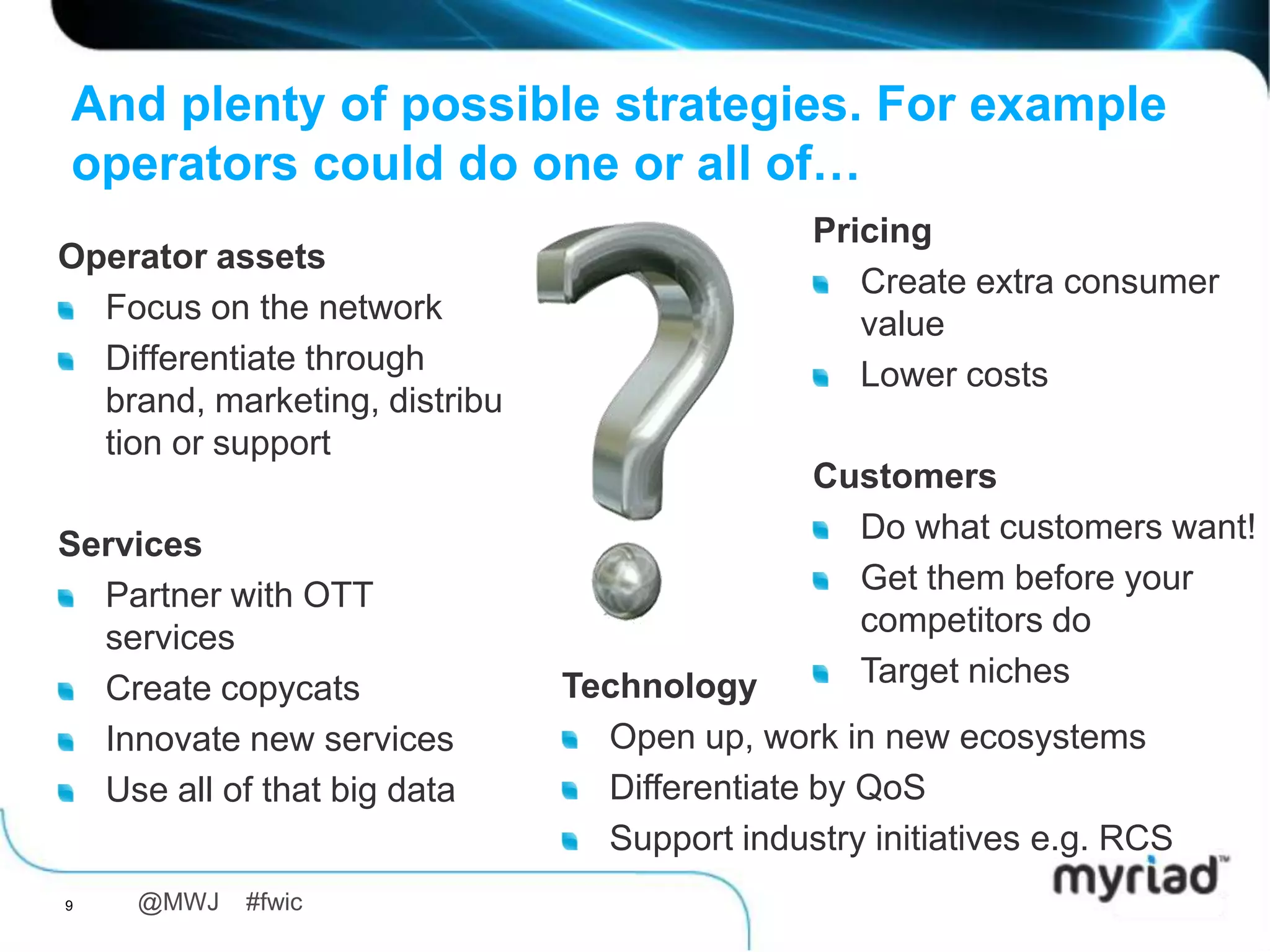 And plenty of possible strategies. For example
operators could do one or all of…
                                            Pricing
Operator assets
                                               Create extra consumer
  Focus on the network                         value
  Differentiate through                        Lower costs
  brand, marketing,
  distribution or support
                                            Customers
Services                                      Do what customers want!
  Partner with OTT                            Get them before your
  services                                    competitors do
  Create copycats            Technology       Target niches
  Innovate new services        Open up, work in new ecosystems
  Use all of that big data     Differentiate by QoS
                               Support industry initiatives e.g. RCS
9    @MWJ   #fwic
 