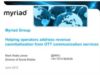 Myriad Group

Helping operators address revenue
cannibalisation from OTT communication services

Mark Watts-Jones            @MWJ
Director of Social Mobile   +44 7073 963539


June 2012
 