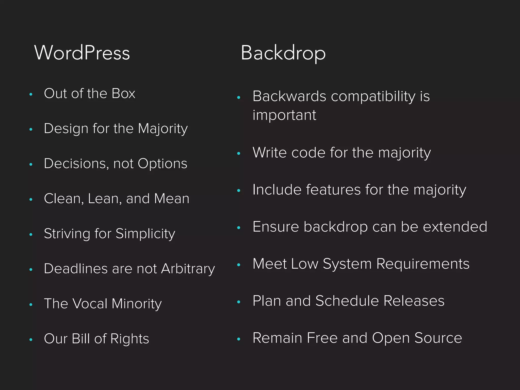 • Out of the Box
• Design for the Majority
• Decisions, not Options
• Clean, Lean, and Mean
• Striving for Simplicity
• Deadlines are not Arbitrary
• The Vocal Minority
• Our Bill of Rights
• Backwards compatibility is
important
• Write code for the majority
• Include features for the majority
• Ensure backdrop can be extended
• Meet Low System Requirements
• Plan and Schedule Releases
• Remain Free and Open Source
WordPress Backdrop
 
