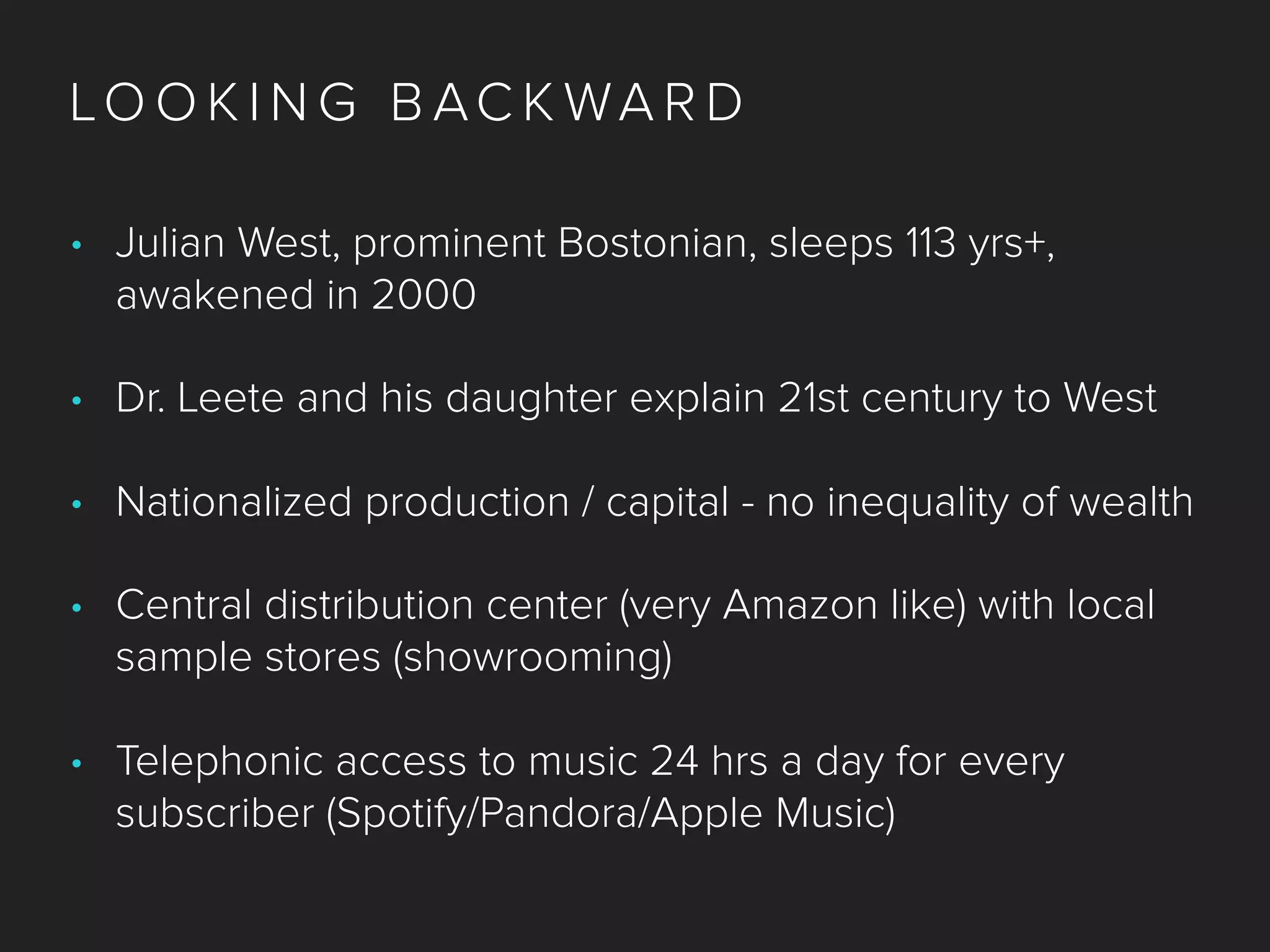 LO O K I N G B AC K WA R D
• Julian West, prominent Bostonian, sleeps 113 yrs+,
awakened in 2000
• Dr. Leete and his daughter explain 21st century to West
• Nationalized production / capital - no inequality of wealth
• Central distribution center (very Amazon like) with local
sample stores (showrooming)
• Telephonic access to music 24 hrs a day for every
subscriber (Spotify/Pandora/Apple Music)
 
