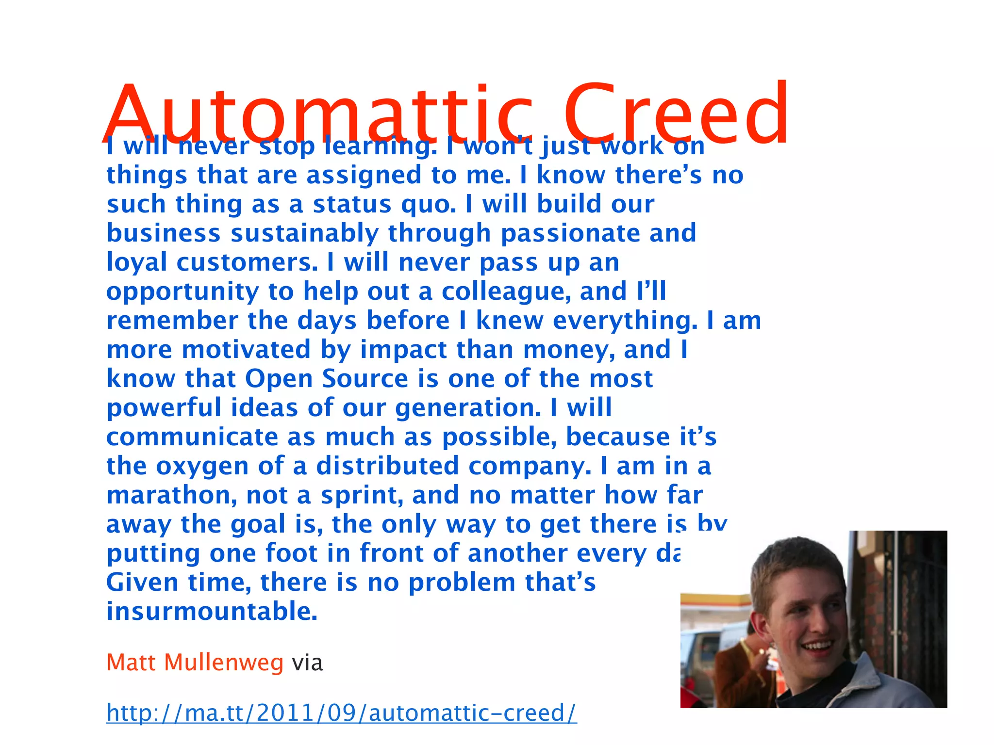 Automattic Creed
I will never stop learning. I won’t just work on
things that are assigned to me. I know there’s no
such thing as a status quo. I will build our
business sustainably through passionate and
loyal customers. I will never pass up an
opportunity to help out a colleague, and I’ll
remember the days before I knew everything. I am
more motivated by impact than money, and I
know that Open Source is one of the most
powerful ideas of our generation. I will
communicate as much as possible, because it’s
the oxygen of a distributed company. I am in a
marathon, not a sprint, and no matter how far
away the goal is, the only way to get there is by
putting one foot in front of another every day.
Given time, there is no problem that’s
insurmountable.

Matt Mullenweg via

http://ma.tt/2011/09/automattic-creed/
 