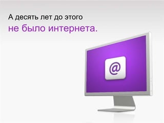 А десять лет до этого не   было интернета . 