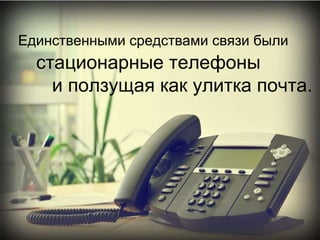 Единственными средствами связи были   стационарные телефоны и ползущая как улитка почта.  