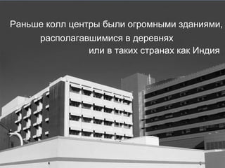 Раньше колл центры были огромными зданиями, или в таких странах как Индия располагавшимися в деревнях 