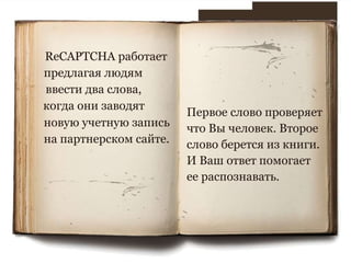 ReCAPTCHA работает предлагая людям ввести два слова, когда они заводят новую учетную запись на партнерском сайте.  Первое слово проверяет что Вы человек. Второе слово берется из книги. И Ваш ответ помогает ее распознавать. 