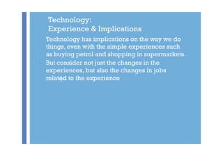 +
Technology:
Experience & Implications
•  Technology has implications on the way we do
things, even with the simple exper...