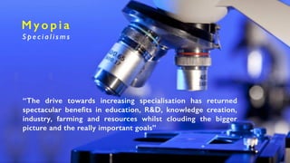M y o p i a
S p e c i a l i s m s
“The drive towards increasing specialisation has returned
spectacular benefits in education, R&D, knowledge creation,
industry, farming and resources whilst clouding the bigger
picture and the really important goals”
 