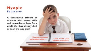 M y o p i c
E d u c a t i o n
A continuous stream of
students with honed skills
and remembered facts for a
world that has already died
or is on the way out !
“Creativity, innovation
and problem solving….
…now trump pure
academic attainment”
 