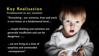 Key Realisation
Fundamental to our situation
“Everything - our universe, lives and work
is non-linear at a fundamental level…
….simple thinking and solutions are
generally insufficient and can be
dangerous …..
…we are living at a time of
surprises and unintended
consequences”
 
