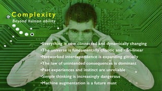 C o m p l e x i t y
Beyond human ability
•Everything is now connected and dynamically changing
•The universe is fundamentally chaotic and non-linear
•Networked interdependence is expanding globally
•The law of unintended consequences is dominant
•Past experiences and instinct are unreliable
•Simple thinking is increasingly dangerous
•Machine augmentation is a future must
 