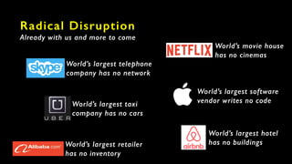 Radical Disruption
Already with us and more to come
World’s largest telephone
company has no network
World’s largest retailer
has no inventory
World’s largest taxi
company has no cars
World’s movie house
has no cinemas
World’s largest hotel
has no buildings
World’s largest software
vendor writes no code
 