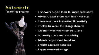 Axiomatic
Technology progress - Empowers people to be far more productive
- Always creates more jobs than it destroys
- Introduces more innovation & creativity
- Invokes far more +ve change than -ve
- Creates entirely new sectors & jobs
- Is the only route to sustainability
- Affords people more freedom
- Enables equitable societies
- Begets more technology
 