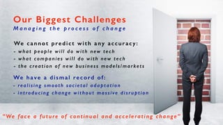 We cannot predict with any accuracy:
- what people will do with new tech
- what companies will do with new tech
- the creation of new business models/markets
Our Biggest Challenges
M a n a g i n g t h e p r o c e s s o f c h a n g e
We have a dismal record of:
- realising smooth societal adaptation
- introducing change without massive disruption
“We face a future of continual and accelerating change”
 