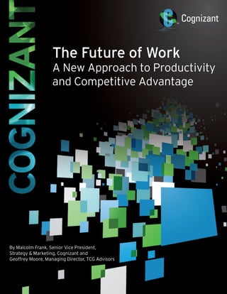 The Future of Work
                        A New Approach to Productivity
                        and Competitive Advantage




By Malcolm Frank, Senior Vice President,
Strategy & Marketing, Cognizant and
Geoffrey Moore, Managing Director, TCG Advisors



 1   FUTURE OF WORK   December 2010
 