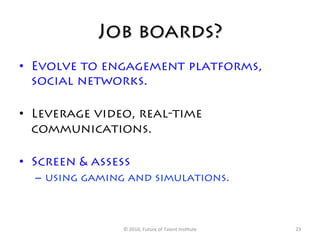 Job boards?
•  Evolve to engagement platforms,
   social networks.

•  Leverage video, real-time
   communications.

•  Screen & assess
  –  using gaming and simulations.



                ©	
  2010,	
  Future	
  of	
  Talent	
  Ins7tute	
     23	
  
 