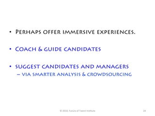 •  Perhaps offer immersive experiences.

•  Coach & guide candidates

•  suggest candidates and managers
  –  via smarter analysis & crowdsourcing




                ©	
  2010,	
  Future	
  of	
  Talent	
  Ins7tute	
     24	
  
 