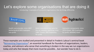 Let’s explore some organisations that are doing it 
Introducing: 3 examples of successful organisations that do things differently: 
Metal manufacturing, parts for 
the car industry, operating since 
1983, France, 500 Employees, 
for profit 
Health care provider, since 2007 
Netherlands,8,500 Employees 
non-profit 
Hydraulics components, since 
1970 Global, 900 Employees 
for profit, NASDAQ listed 
These examples are studied and presented in detail in Frederic Laloux’s seminal book 
“Reinventing Organisation”, an essential handbook for founders of organizations, leaders, 
coaches, and advisors who sense that something is broken in the way we run organizations 
today and who feel deeply that more must be possible… but wonder how to do it. 
 