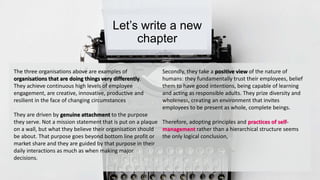 Let’s write a new 
chapter 
The three organisations above are examples of 
organisations that are doing things very differently. 
They achieve continuous high levels of employee 
engagement, are creative, innovative, productive and 
resilient in the face of changing circumstances 
They are driven by genuine attachment to the purpose 
they serve. Not a mission statement that is put on a plaque 
on a wall, but what they believe their organisation should 
be about. That purpose goes beyond bottom line profit or 
market share and they are guided by that purpose in their 
daily interactions as much as when making major 
decisions. 
Secondly, they take a positive view of the nature of 
humans: they fundamentally trust their employees, belief 
them to have good intentions, being capable of learning 
and acting as responsible adults. They prize diversity and 
wholeness, creating an environment that invites 
employees to be present as whole, complete beings. 
Therefore, adopting principles and practices of self-management 
rather than a hierarchical structure seems 
the only logical conclusion, 
 