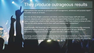 They produce outrageous results 
Organisations that operate on principles of self-management, wholeness and purpose report 
incredible results at all levels. 
Not only do they delight customers and clients, and they have happy staff with lower 
turnover, absence and sickness levels, they also report better financial results, achieving 
higher margins than others in their industry and appear to be more resilient in times of crisis. 
They do this while paying more to their staff and helping their “competitors” 
As an example, FAVI faced two major recessions and continuously increasing price pressures 
from cheap labour countries, yet they never had to lay off staff in 30 year. While their 
competitors shipped out to China, FAVI grew from 80 in 1983 to 500 in 2012. 
Buurtzorg, actually came into existence during one of the worst recessions: it was founded in 
2007 with a small team and grew to 9000 in 2014, despite cut-backs by health care spending. 
 