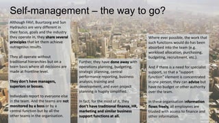 Self-management – the way to go? 
Although FAVI, Buurtzorg and Sun 
Hydraulics are very different in 
their focus, goals and the industry 
they operate in, they share several 
principles that let them achieve 
outrageous results. 
They all operate without 
traditional hierarchies but on a 
team basis where all decisions are 
made at frontline level. 
They don’t have managers, 
superiors or bosses. 
Individuals report to everyone else 
in the team. And the teams are not 
monitored by a boss or by a 
central function but by all the 
other teams in the organisation. 
Where ever possible, the work that 
such functions would do has been 
absorbed into the team (e.g. 
workload allocation, purchasing, 
budgeting, recruitment, etc.). 
And if there is a need for specialist 
support, so that a “support 
function” element is concentrated 
in one person, they can advise but 
have no budget or other authority 
over the team. 
In these organisation information 
flows freely, all employees are 
trusted with access to finance and 
other information. 
Further, they have done away with 
operations planning, budgeting, 
strategic planning, central 
performance reporting, business 
analysis, training and 
development, and even project 
planning is hugely simplified. 
In fact, for the most of it, they 
don’t have traditional finance, HR, 
marketing and similar business 
support functions at all. 
 