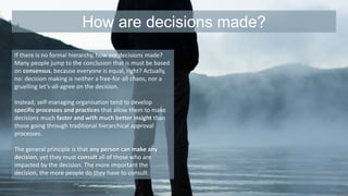 How are decisions made? 
If there is no formal hierarchy, how are decisions made? 
Many people jump to the conclusion that is must be based 
on consensus, because everyone is equal, right? Actually, 
no: decision making is neither a free-for-all chaos, nor a 
gruelling let’s-all-agree on the decision. 
Instead, self-managing organisation tend to develop 
specific processes and practices that allow them to make 
decisions much faster and with much better insight than 
those going through traditional hierarchical approval 
processes. 
The general principle is that any person can make any 
decision, yet they must consult all of those who are 
impacted by the decision. The more important the 
decision, the more people do they have to consult. 
 