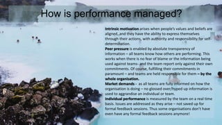 How is performance managed? 
Intrinsic motivation arises when people’s values and beliefs are 
aligned, and they have the ability to express themselves 
through their actions, with authority and responsibility for self-determination. 
Peer pressure is enabled by absolute transparency of 
information – all teams know how others are performing. This 
works when there is no fear of blame or the information being 
used against teams- and the team report only against their own 
commitments. Of course, fulfilling their commitments in 
paramount – and teams are held responsible for them – by the 
whole organisation. 
Market demands - as all teams are fully informed on how the 
organisation is doing – no glossed over/hyped up information is 
used to aggrandise an individual or team. 
Individual performance is measured by the team on a real time 
basis. Issues are addressed as they arise – not saved up for 
formal feedback sessions. Thus some organisations don’t have 
even have any formal feedback sessions anymore! 
 