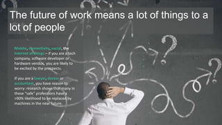 The future of work means a lot of things to a 
lot of people 
Mobile, connectivity, social, the 
Internet of things – if you are a tech 
company, software developer or 
hardware vendor, you are likely to 
be excited by the prospects. 
If you are a lawyer, doctor or 
accountant, you have reason to 
worry: research shows that many in 
these “safe” professions have a 
>90% likelihood to be replaced by 
machines in the near future. 
 