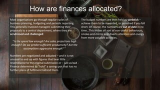 How are finances allocated? 
Most organisations go through regular cycles of 
business planning, budgeting and periodic reporting. 
This generally involved managers submitting their 
proposals to a central department, where they are 
scrutinised and challenged: 
“Is the spend low enough? Are sales projections high 
enough? Do we predict sufficient productivity? Are the 
assumptions aggressive enough? “ 
Numbers are negotiated and adjusted – and it is not 
unusual to end up with figures that bear little 
resemblance to the original submission or – just as bad - 
Finance determines to “hold” a savings pot that has no 
further plans of fulfilment behind them. 
The budget numbers are then held as yardstick – 
achieve them to be rewarded, or punished if you fall 
short. Of course, the numbers are out of date in no 
time…This invites all sort of non-useful behaviours, 
smoke-and-mirror and diverts attention and energy 
from more valuable activities. 
 