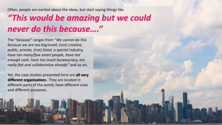 Often, people are excited about the ideas, but start saying things like 
“This would be amazing but we could 
never do this because….” 
The “because” ranges from “We cannot do this 
because we are too big/small, (not) creative, 
public, private, (not) listed, a special industry, 
have too many/few smart people, have not 
enough cash, have too much bureaucracy, are 
really flat and collaborative already” and so on. 
Yet, the case studies presented here are all very 
different organisations. They are located in 
different parts of the world, have different sizes 
and different purposes. 
 