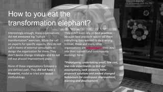 HHowow to d yoo yuo eua et atht ea n elephant? 
transformation elephant? 
Interestingly enough, these organisations 
did not announce big “culture 
transformation” exercises. While the call 
on experts for specific aspects, they do not 
call it reams of external consultants to 
design the organisation for them. They 
don’t devise change strategies and do not 
roll out phased improvement plans. 
None of these organisations followed a 
pre-defined path. They did not have a 
blueprint, model or tried and tested 
methodology. 
They didn’t even rely on best practices – 
because best practices would tell them 
everything they wanted to do is wrong. 
Instead, these and many other 
organizations are prototyped* their way 
into their current (and continuously 
evolving) form. 
*Prototyping: undertaking small, low cost, 
low risks experiments to test out 
assumptions, seek answers, hone 
proposed solutions and embed changed 
behaviours for continuous improvement, 
learning and development. 
 