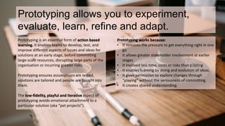 Prototyping allows you to experiment, 
evaluate, learn, refine and adapt. 
Prototyping is an essential form of action based 
learning. It enables teams to develop, test, and 
improve different aspects of issues and ideas for 
solutions at an early stage, before committing 
large-scale resources, disrupting large parts of the 
organisation or incurring greater risks. 
Prototyping ensures assumptions are tested, 
solutions are tailored and people are bought into 
them. 
The low-fidelity, playful and iterative aspect of 
prototyping avoids emotional attachment to a 
particular solution (aka “pet projects”). 
Prototyping works because: 
• It removes the pressure to get everything right in one 
go 
• It allows greater stakeholder involvement at earlier 
stages 
• It involved less time, costs or risks than piloting 
• It enables learning by doing and evolution of ideas. 
• It gives permission to explore changes through 
“playing” without the seriousness of committing. 
• It creates shared understanding. 
 