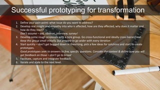 Successful prototyping for transformation 
1. Define your pain-point: what issue do you want to address? 
2. Develop real insight and empathy into who is affected, how are they affected, why does it matter and 
how do they react? 
Don’t assume – ask, observe, interview, survey! 
3. Develop some rough proposals with a core group. Go cross-functional and ideally cross-hierarchical. 
Keep this group small initially, but prepare to go wider with every iteration 
4. Start quickly – don’t get bogged down in theorizing, pick a few ideas for solutions and start to create 
prototypes. 
Good prototypes seek to answers to few, specific questions. Consider the context & define how you will 
get feedback on those – don’t go to broad 
5. Facilitate, capture and integrate feedback. 
6. Iterate and scale to the next level. 
 