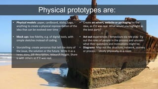 Physical prototypes are: 
• Physical models: paper, cardboard, sticks, Lego, - 
anything to create a physical representation of the 
idea that can be evolved over time 
• Mock ups: low fidelity, e.g. of digital tools, with 
simple sketches instead of coding. 
• Storytelling: create personas that tell the story of 
the issue, the solution or the future. Write it as a 
news story, job description, research insight. Share 
is with others as if it was real. 
• Create an advert, website or packaging for the 
idea, as if it was real. What would you highlight as 
the best parts? 
• Act out experiences / behaviours via role play: Try 
out the roles of people in the process and uncover 
what their questions and motivations might be. 
• Diagrams: Map out the structure, network, journey 
or process – ideally physically, in a room 
 