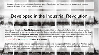 How we think about organisations shapes our view of employees and determines the way we structure and 
operate. Problem is, the current mind-set was … 
Developed in the Industrial Revolution 
As we came through the Age of Enlightenment, we replaced faith in religious belief with faith in science and the 
scientific approach to solve any problem. Scientific discovery and innovation, particularly the invention of the steam 
engine ushered in the Industrial Revolution, where large masses of uneducated labour where required to perform 
repetitive tasks to do things like build large ships, railroads etc. It required a particular kind of worker – 
creativity and initiative were NOT desired! 
The thinking that governed those organisations was formalised as management thinking by Frederic Winslow Taylor, 
many of whose beliefs still govern modern management: his view of workers and scientific drive for efficiency by 
breaking down tasks into smallest component part. 
 
